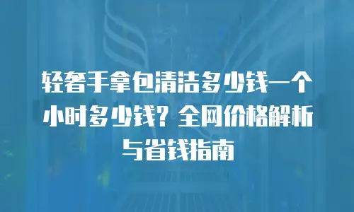 轻奢手拿包清洁多少钱一个小时多少钱？全网价格解析与省钱指南