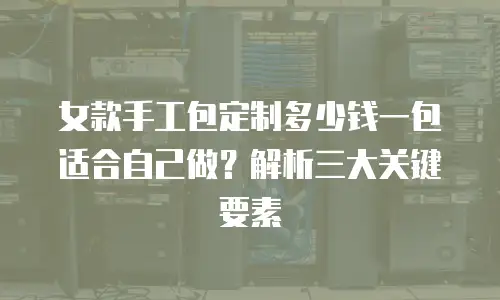 女款手工包定制多少钱一包适合自己做？解析三大关键要素