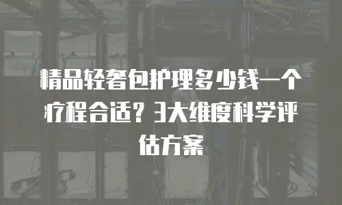 精品轻奢包护理多少钱一个疗程合适？3大维度科学评估方案