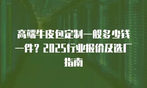 高端牛皮包定制一般多少钱一件？2025行业报价及选厂指南
