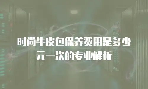 时尚牛皮包保养费用是多少元一次的专业解析