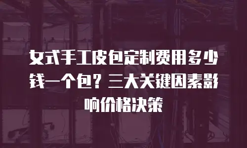 女式手工皮包定制费用多少钱一个包？三大关键因素影响价格决策
