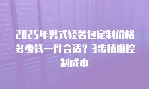 2025年男式轻奢包定制价格多少钱一件合适？3步精准控制成本