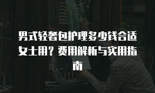 男式轻奢包护理多少钱合适女士用？费用解析与实用指南
