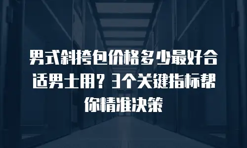 男式斜挎包价格多少最好合适男士用？3个关键指标帮你精准决策