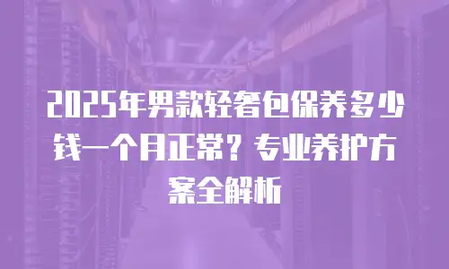 2025年男款轻奢包保养多少钱一个月正常？专业养护方案全解析