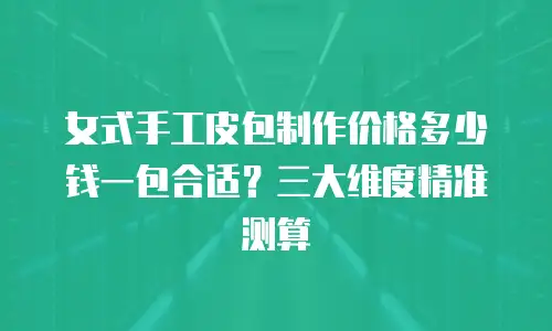 女式手工皮包制作价格多少钱一包合适？三大维度精准测算