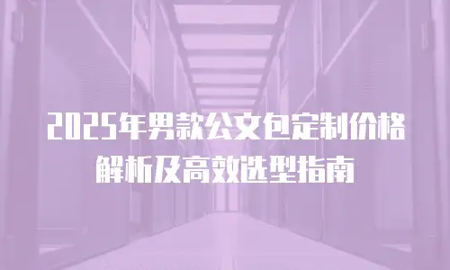 2025年男款公文包定制价格解析及高效选型指南