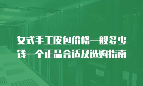 女式手工皮包价格一般多少钱一个正品合适及选购指南