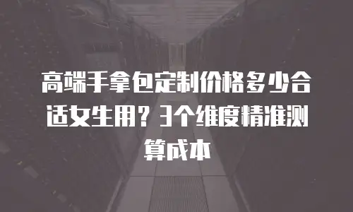 高端手拿包定制价格多少合适女生用？3个维度精准测算成本