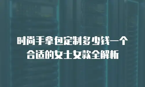 时尚手拿包定制多少钱一个合适的女士女款全解析