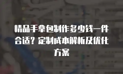 精品手拿包制作多少钱一件合适？定制成本解析及优化方案
