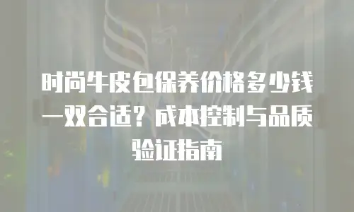 时尚牛皮包保养价格多少钱一双合适？成本控制与品质验证指南