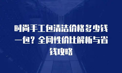 时尚手工包清洁价格多少钱一包？全网性价比解析与省钱攻略