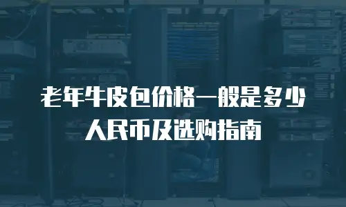 老年牛皮包价格一般是多少人民币及选购指南