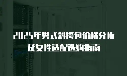 2025年男式斜挎包价格分析及女性适配选购指南