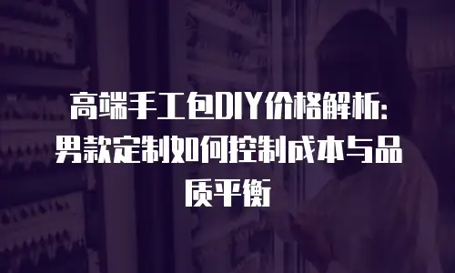 高端手工包DIY价格解析：男款定制如何控制成本与品质平衡