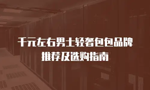 千元左右男士轻奢包包品牌推荐及选购指南