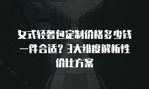 女式轻奢包定制价格多少钱一件合适？3大维度解析性价比方案