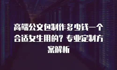 高端公文包制作多少钱一个合适女生用的？专业定制方案解析