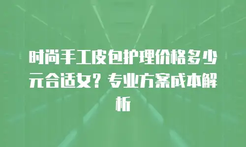 时尚手工皮包护理价格多少元合适女？专业方案成本解析