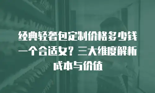 经典轻奢包定制价格多少钱一个合适女？三大维度解析成本与价值