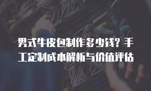 男式牛皮包制作多少钱？手工定制成本解析与价值评估