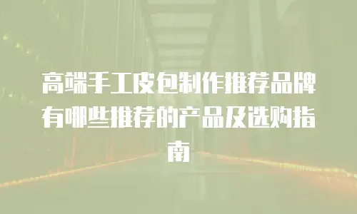 高端手工皮包制作推荐品牌有哪些推荐的产品及选购指南