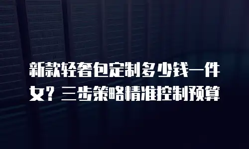 新款轻奢包定制多少钱一件女？三步策略精准控制预算