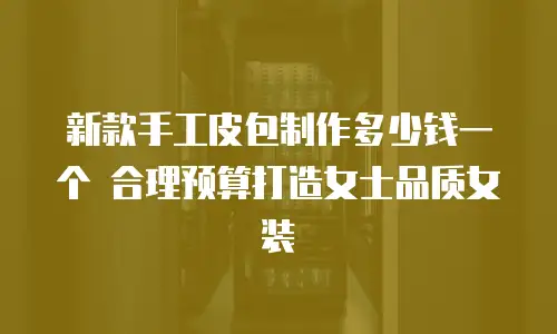 新款手工皮包制作多少钱一个 合理预算打造女士品质女装