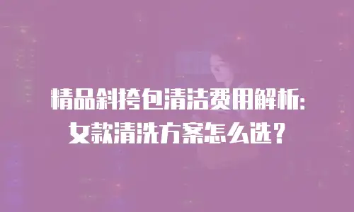 精品斜挎包清洁费用解析：女款清洗方案怎么选？