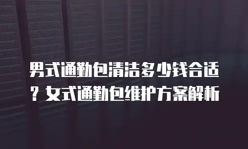 男式通勤包清洁多少钱合适？女式通勤包维护方案解析