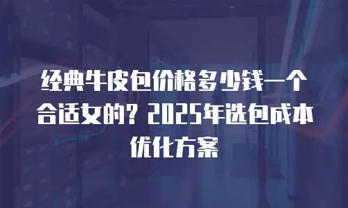 经典牛皮包价格多少钱一个合适女的？2025年选包成本优化方案