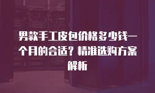 男款手工皮包价格多少钱一个月的合适？精准选购方案解析