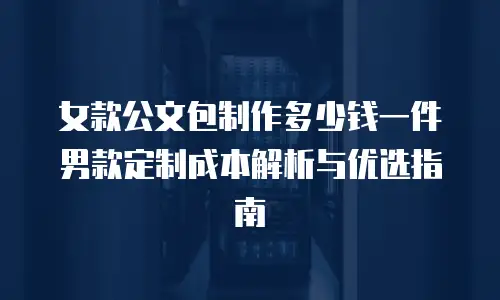 女款公文包制作多少钱一件男款定制成本解析与优选指南