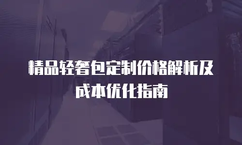 精品轻奢包定制价格解析及成本优化指南