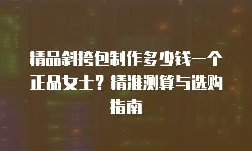 精品斜挎包制作多少钱一个正品女士？精准测算与选购指南