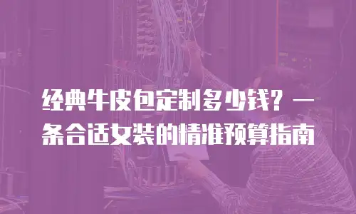 经典牛皮包定制多少钱？一条合适女装的精准预算指南