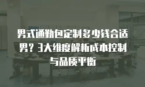 男式通勤包定制多少钱合适男？3大维度解析成本控制与品质平衡