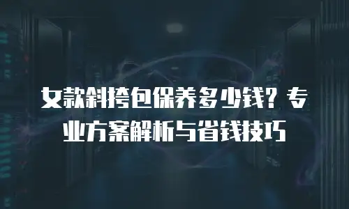 女款斜挎包保养多少钱？专业方案解析与省钱技巧