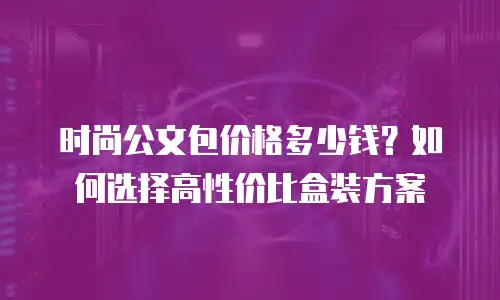 时尚公文包价格多少钱？如何选择高性价比盒装方案