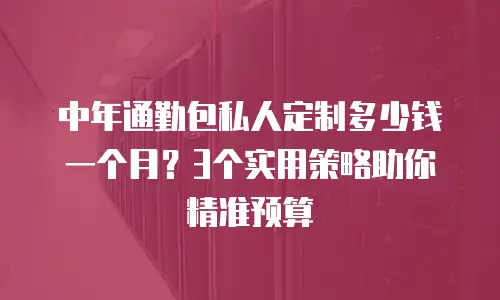 中年通勤包私人定制多少钱一个月？3个实用策略助你精准预算