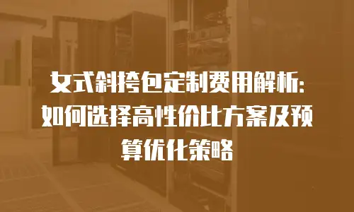 女式斜挎包定制费用解析：如何选择高性价比方案及预算优化策略