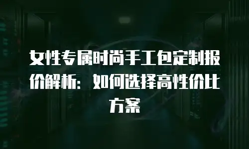 女性专属时尚手工包定制报价解析：如何选择高性价比方案