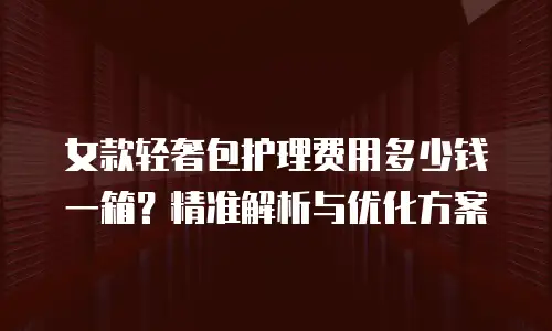 女款轻奢包护理费用多少钱一箱？精准解析与优化方案