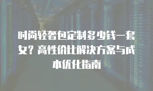 时尚轻奢包定制多少钱一套女？高性价比解决方案与成本优化指南