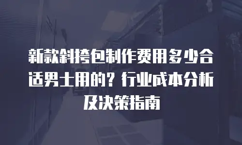 新款斜挎包制作费用多少合适男士用的？行业成本分析及决策指南