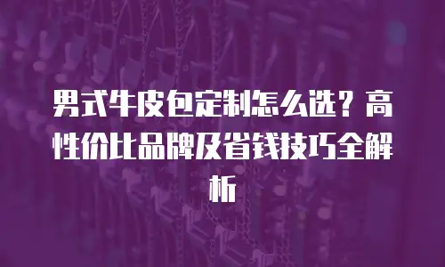 男式牛皮包定制怎么选？高性价比品牌及省钱技巧全解析