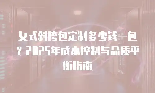 女式斜挎包定制多少钱一包？2025年成本控制与品质平衡指南