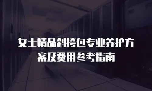 女士精品斜挎包专业养护方案及费用参考指南